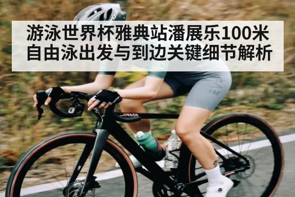 游泳世界杯雅典站潘展乐100米自由泳出发与到边关键细节解析