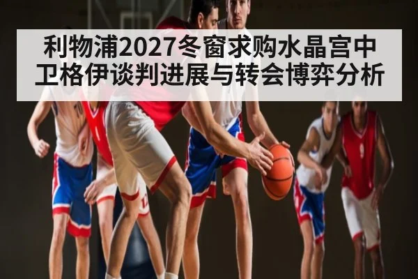 利物浦2027冬窗求购水晶宫中卫格伊谈判进展与转会博弈分析